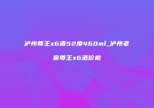 泸州尊王x6酒52度460ml_泸州老窖尊王x6酒价格
