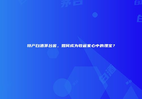 特产白酒茅台窖，如何成为收藏家心中的瑰宝？