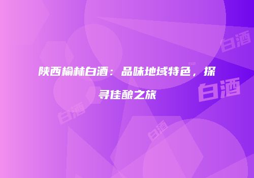 陕西榆林白酒：品味地域特色，探寻佳酿之旅