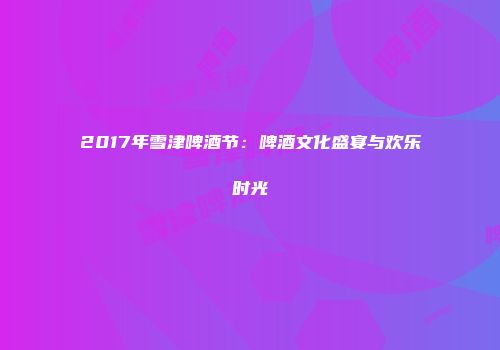 2017年雪津啤酒节：啤酒文化盛宴与欢乐时光