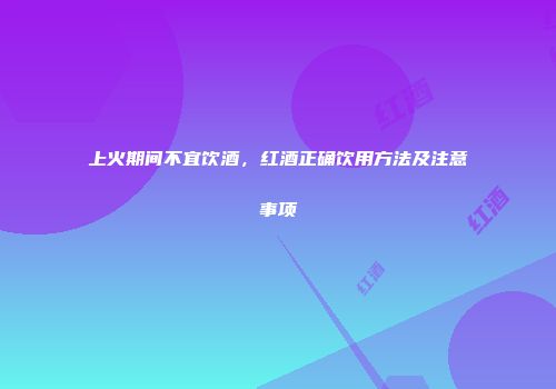 上火期间不宜饮酒，红酒正确饮用方法及注意事项