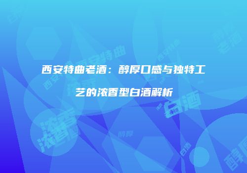 西安特曲老酒：醇厚口感与独特工艺的浓香型白酒解析