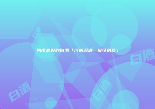 河南最好的白酒「河南名酒一级经销商」