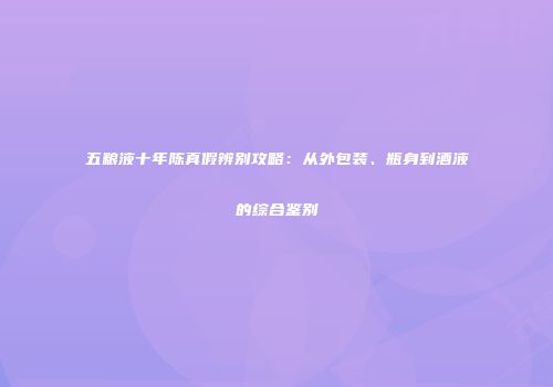 五粮液十年陈真假辨别攻略：从外包装、瓶身到酒液的综合鉴别