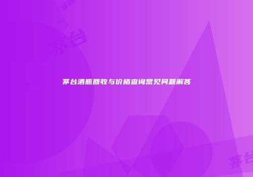 茅台酒瓶回收与价格查询常见问题解答