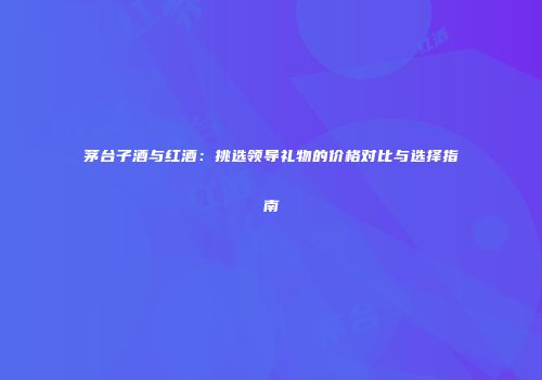 茅台子酒与红酒：挑选领导礼物的价格对比与选择指南