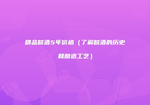 精品皖酒5年价格（了解皖酒的历史和酿造工艺）