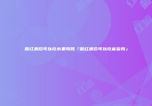 喝红酒后可以吃水果吗吗「喝红酒后可以吃葡萄吗」