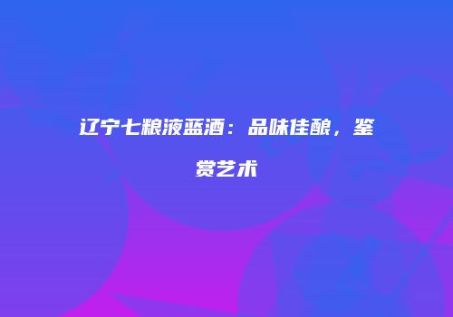 辽宁七粮液蓝酒：品味佳酿，鉴赏艺术
