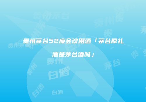 贵州茅台52度会议用酒「茅台厚礼酒是茅台酒吗」