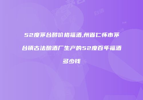 52度茅台醇价格福酒,州省仁怀市茅台镇古法酿酒厂生产的52度百年福酒多少钱