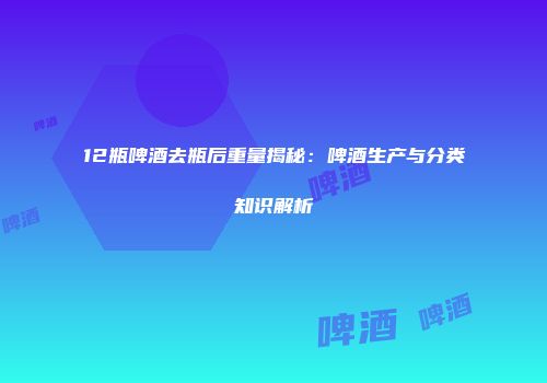 12瓶啤酒去瓶后重量揭秘：啤酒生产与分类知识解析