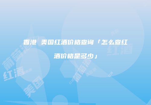香港 美国红酒价格查询「怎么查红酒价格是多少」