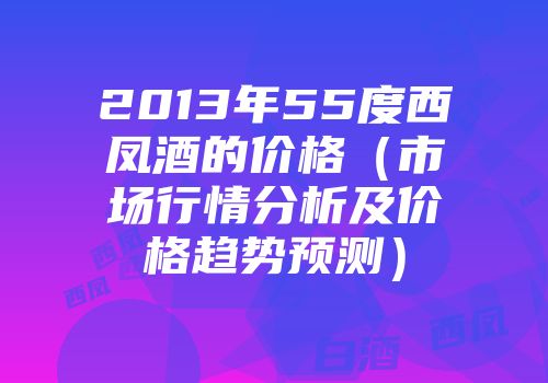 2013年55度西凤酒的价格（市场行情分析及价格趋势预测）