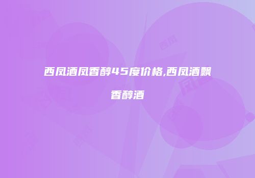 西凤酒凤香醇45度价格,西凤酒飘香醇酒