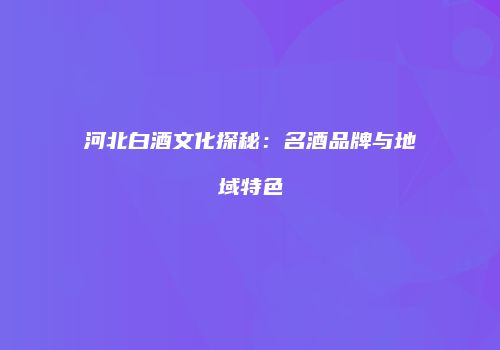 河北白酒文化探秘：名酒品牌与地域特色