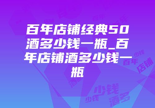 百年店铺经典50酒多少钱一瓶_百年店铺酒多少钱一瓶