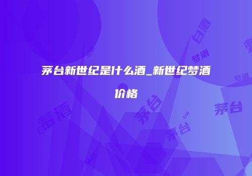 茅台新世纪是什么酒_新世纪梦酒价格