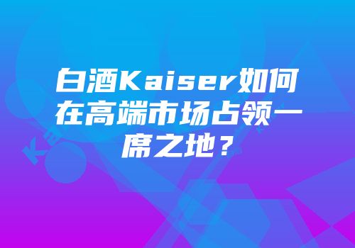白酒Kaiser如何在高端市场占领一席之地？