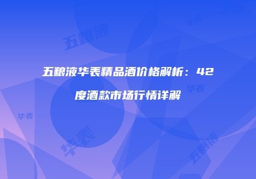 五粮液华表精品酒价格解析：42度酒款市场行情详解