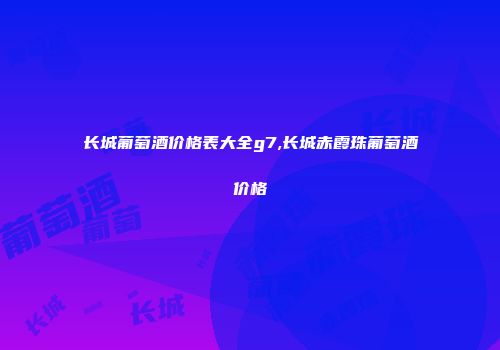 长城葡萄酒价格表大全g7,长城赤霞珠葡萄酒价格