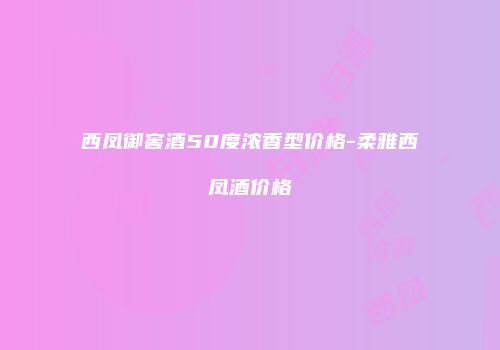 西凤御窖酒50度浓香型价格-柔雅西凤酒价格