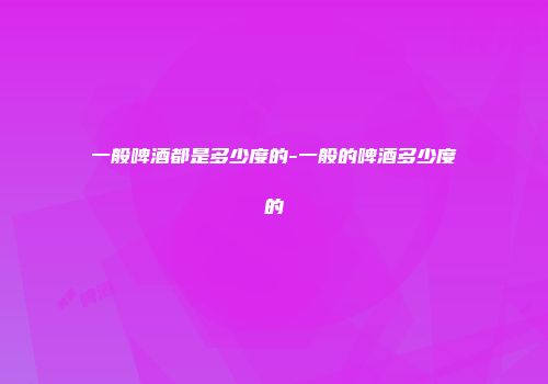 一般啤酒都是多少度的-一般的啤酒多少度的