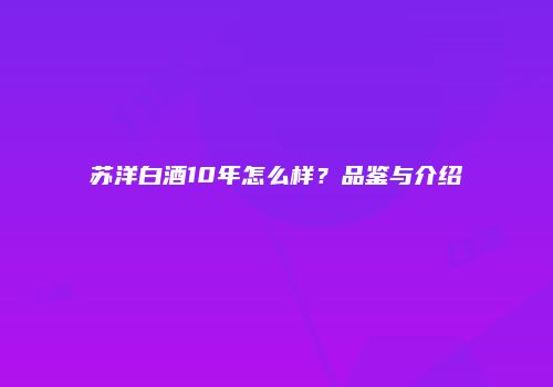 苏洋白酒10年怎么样？品鉴与介绍