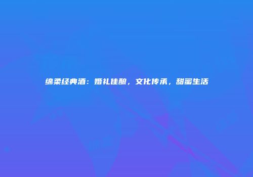 绵柔经典酒：婚礼佳酿，文化传承，甜蜜生活