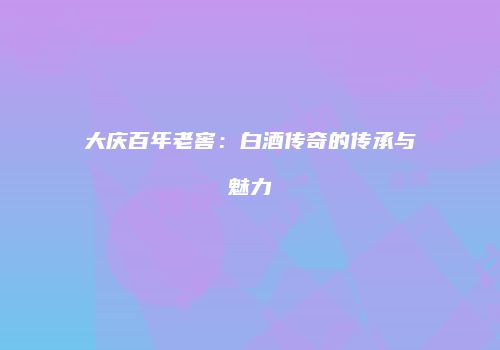 大庆百年老窖：白酒传奇的传承与魅力