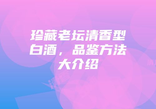 珍藏老坛清香型白酒，品鉴方法大介绍