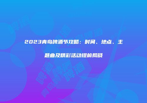 2023青岛啤酒节攻略：时间、地点、主题曲及精彩活动提前揭晓