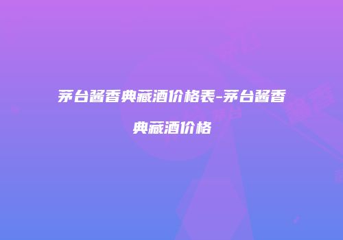 茅台酱香典藏酒价格表-茅台酱香典藏酒价格