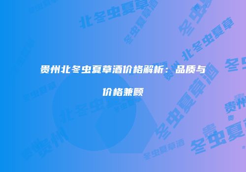 贵州北冬虫夏草酒价格解析：品质与价格兼顾