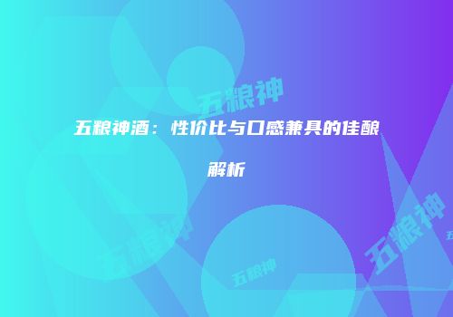 五粮神酒：性价比与口感兼具的佳酿解析
