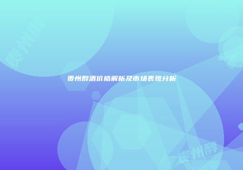 贵州醇酒价格解析及市场表现分析