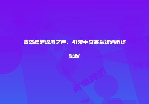 青岛啤酒深海之声：引领中国高端啤酒市场崛起