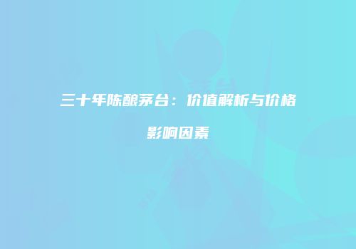 三十年陈酿茅台：价值解析与价格影响因素