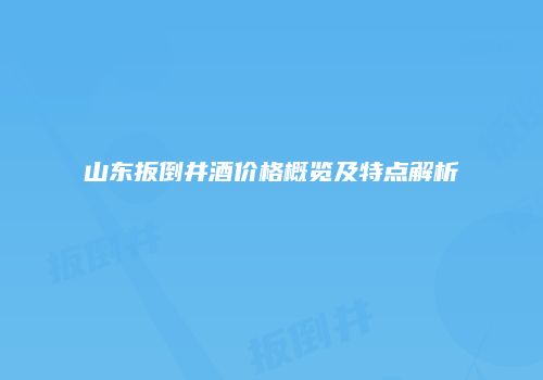 山东扳倒井酒价格概览及特点解析