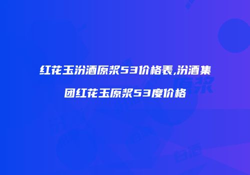 红花玉汾酒原浆53价格表,汾酒集团红花玉原浆53度价格