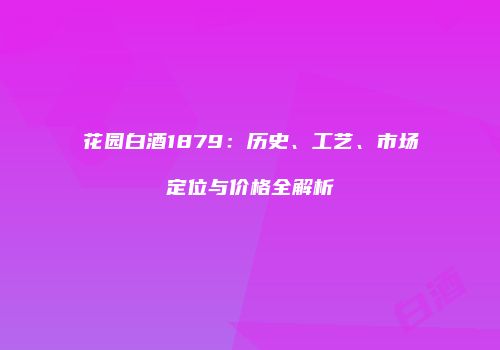 花园白酒1879：历史、工艺、市场定位与价格全解析