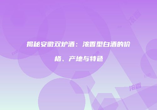 揭秘安徽双炉酒：浓香型白酒的价格、产地与特色