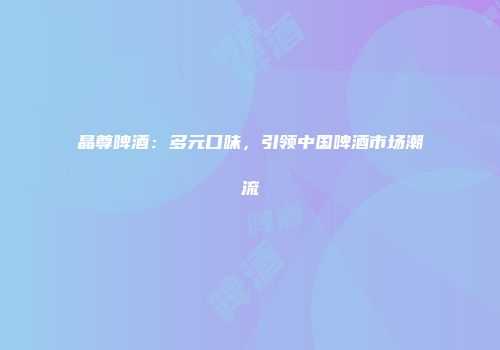 晶尊啤酒：多元口味，引领中国啤酒市场潮流