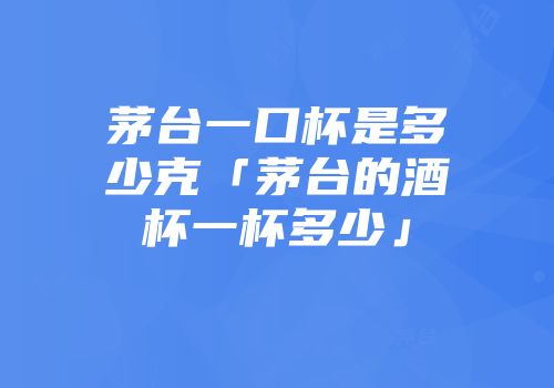 茅台一口杯是多少克「茅台的酒杯一杯多少」