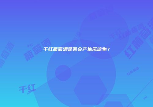 干红葡萄酒是否会产生沉淀物？
