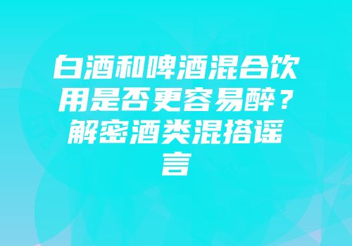 白酒和啤酒混合饮用是否更容易醉？解密酒类混搭谣言