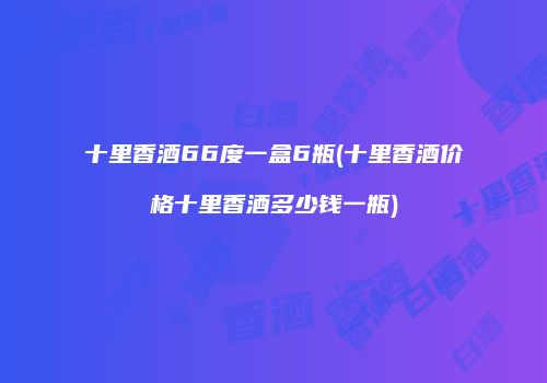 十里香酒66度一盒6瓶(十里香酒价格十里香酒多少钱一瓶)