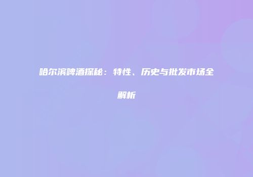 哈尔滨啤酒探秘：特性、历史与批发市场全解析