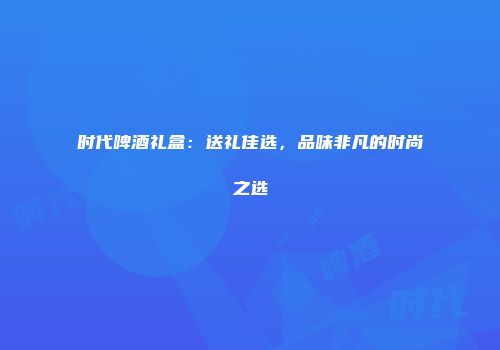 时代啤酒礼盒：送礼佳选，品味非凡的时尚之选