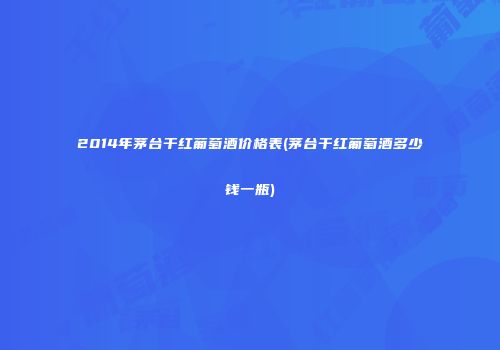 2014年茅台干红葡萄酒价格表(茅台干红葡萄酒多少钱一瓶)